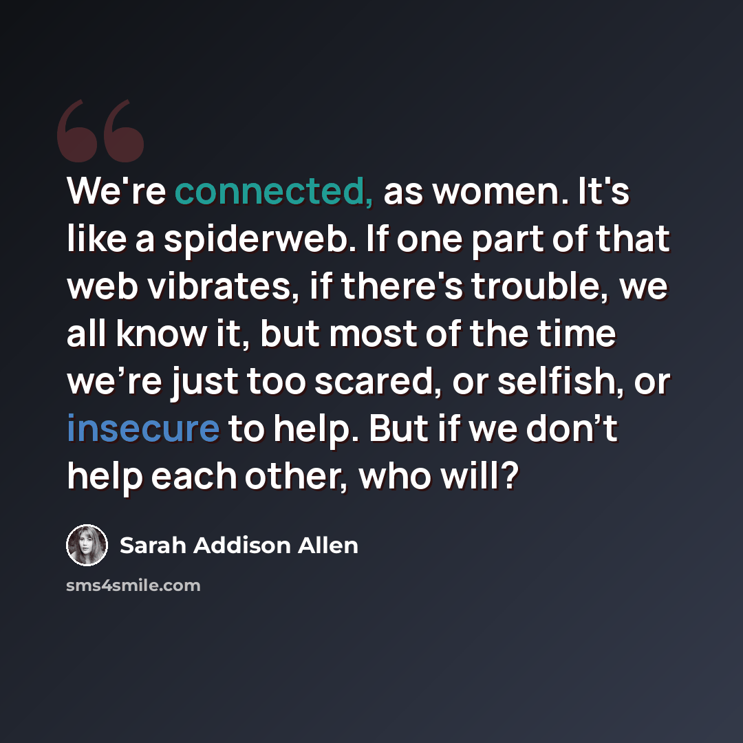 “We're connected, as women. It's like a spiderweb. If one part of that web vibrates, if there's trouble, we all know it, but most of the time we're just too scared, or selfish, or insecure to help. But if we don't help each other, who will?” quote by Sarah Addison Allen