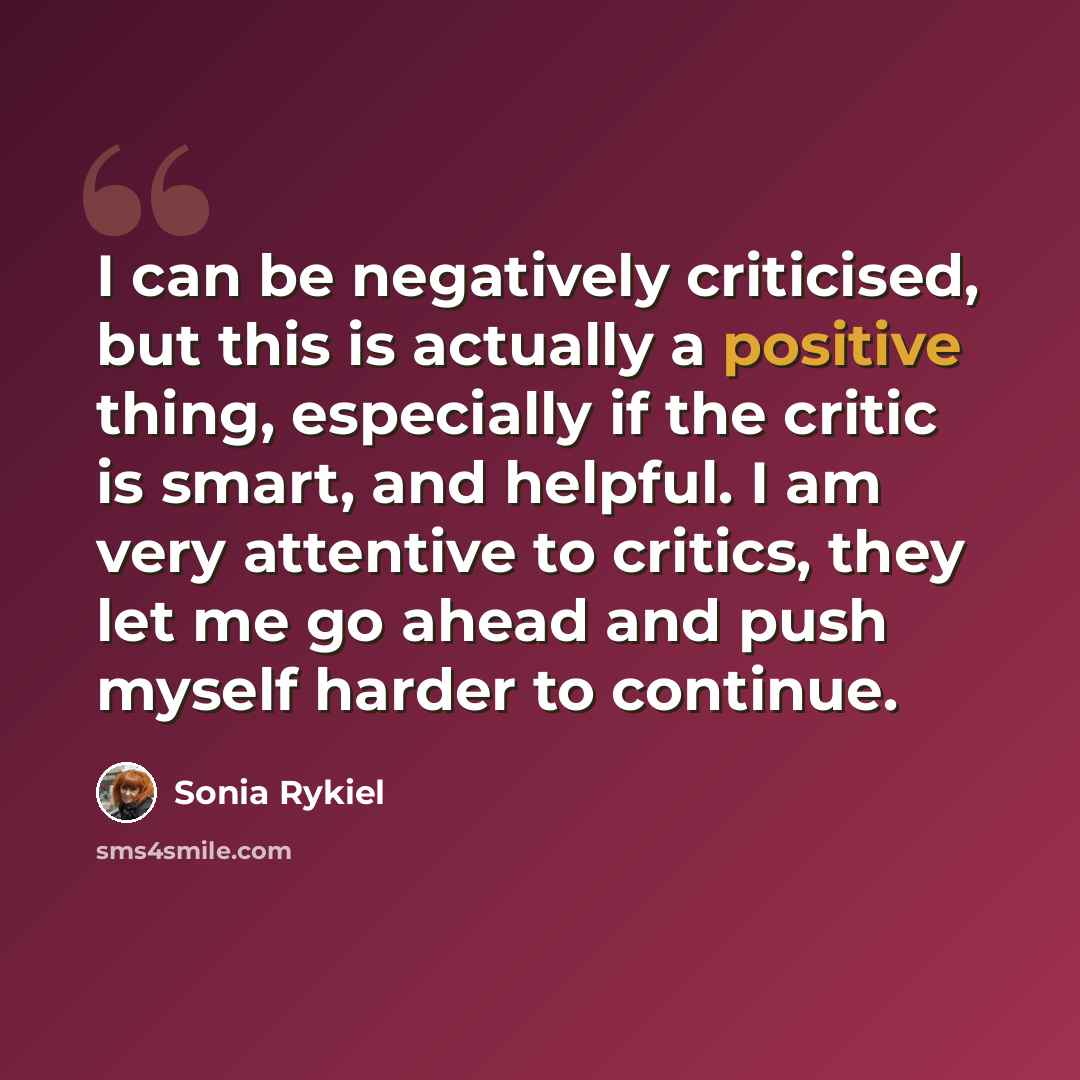 “I can be negatively criticised, but this is actually a positive thing, especially if the critic is smart, and helpful. I am very attentive to critics, they let me go ahead and push myself harder to continue.” quote by Sonia Rykiel