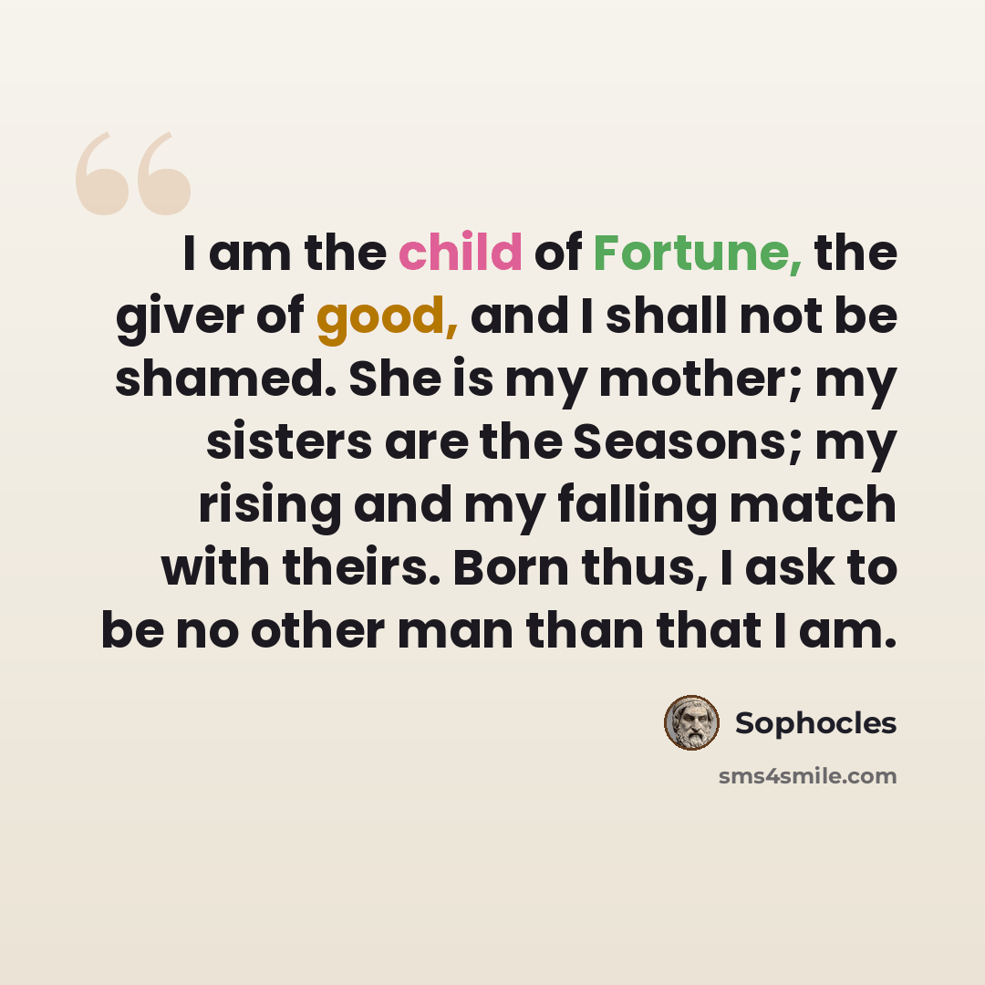 “I am the child of Fortune, the giver of good, and I shall not be shamed. She is my mother; my sisters are the Seasons; my rising and my falling match with theirs. Born thus, I ask to be no other man than that I am.” quote by Sophocles