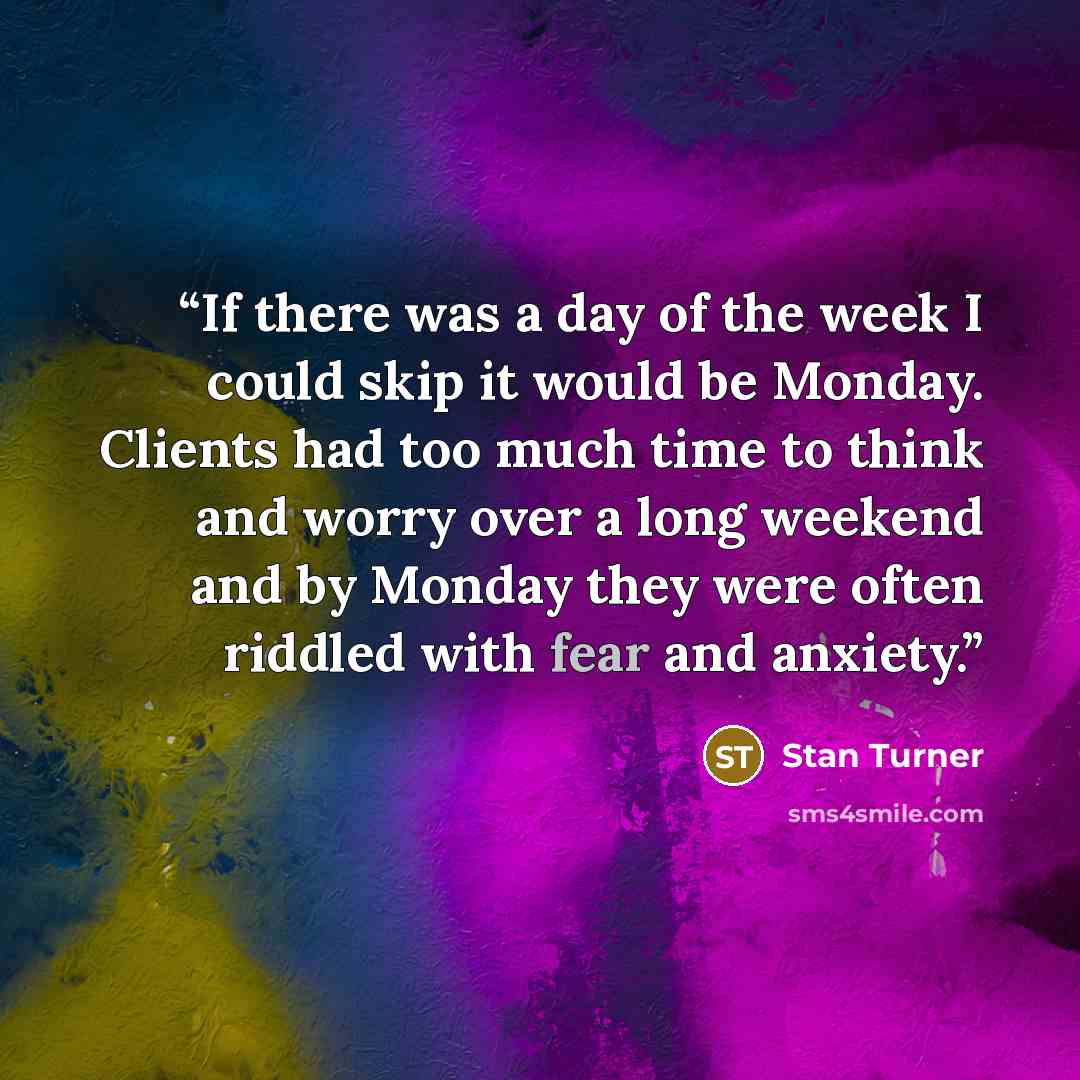 “If there was a day of the week I could skip it would be Monday. Clients had too much time to think and worry over a long weekend and by Monday they were often riddled with fear and anxiety.” quote by Stan Turner