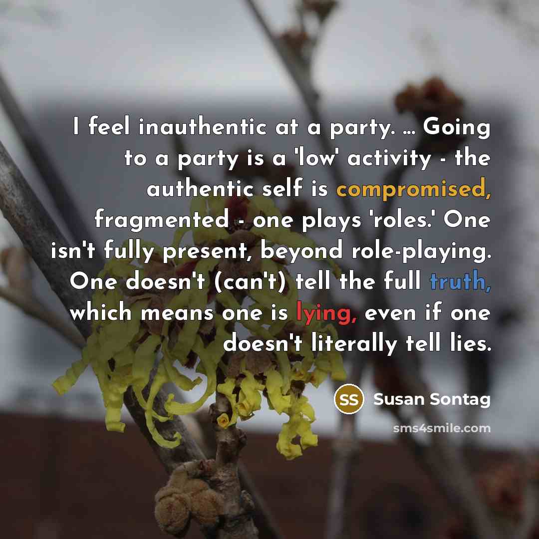 “I feel inauthentic at a party. ... Going to a party is a 'low' activity - the authentic self is compromised, fragmented - one plays 'roles.' One isn't fully present, beyond role-playing. One doesn't (can't) tell the full truth, which means one is lying, even if one doesn't literally tell lies.” quote by Susan Sontag