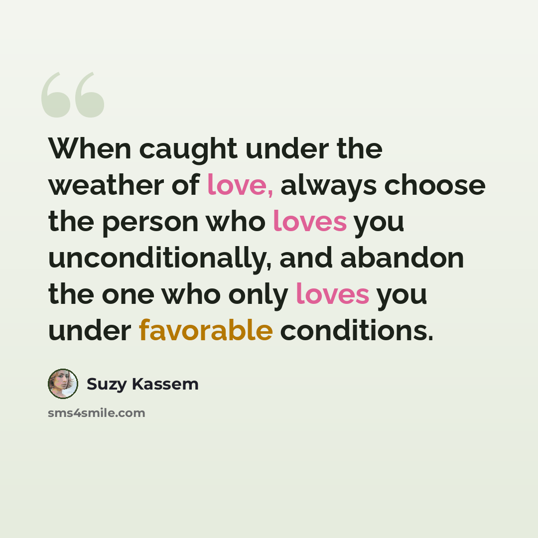“When caught under the weather of love, always choose the person who loves you unconditionally, and abandon the one who only loves you under favorable conditions.” quote by Suzy Kassem