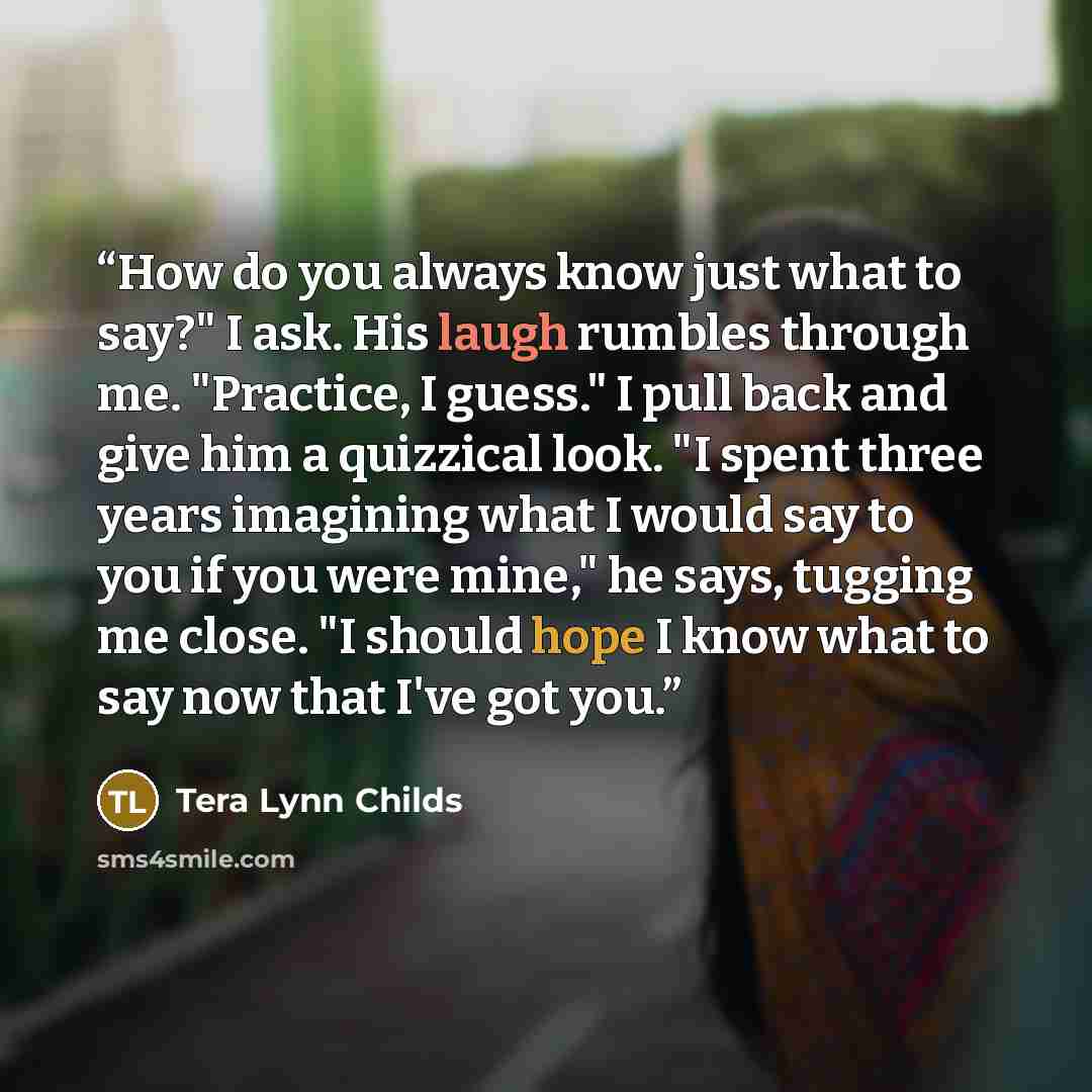 “How do you always know just what to say?" I ask. His laugh rumbles through me. "Practice, I guess." I pull back and give him a quizzical look. "I spent three years imagining what I would say to you if you were mine," he says, tugging me close. "I should hope I know what to say now that I've got you.” quote by Tera Lynn Childs
