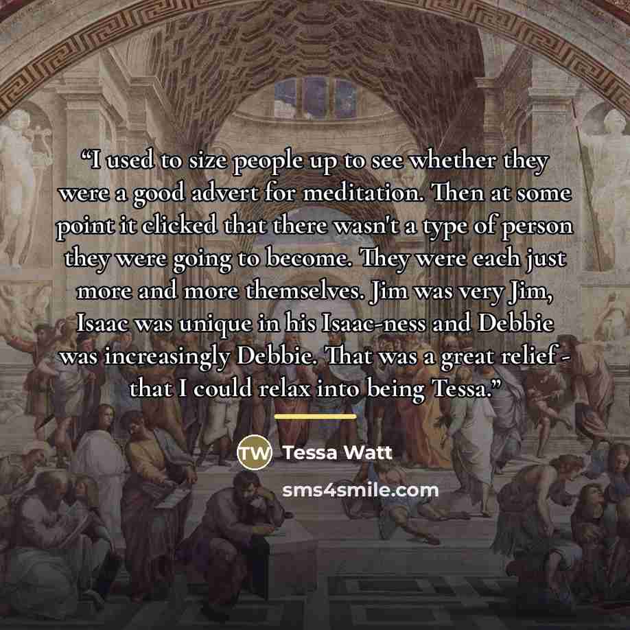 “I used to size people up to see whether they were a good advert for meditation. Then at some point it clicked that there wasn't a type of person they were going to become. They were each just more and more themselves. Jim was very Jim, Isaac was unique in his Isaac-ness and Debbie was increasingly…” quote by Tessa Watt