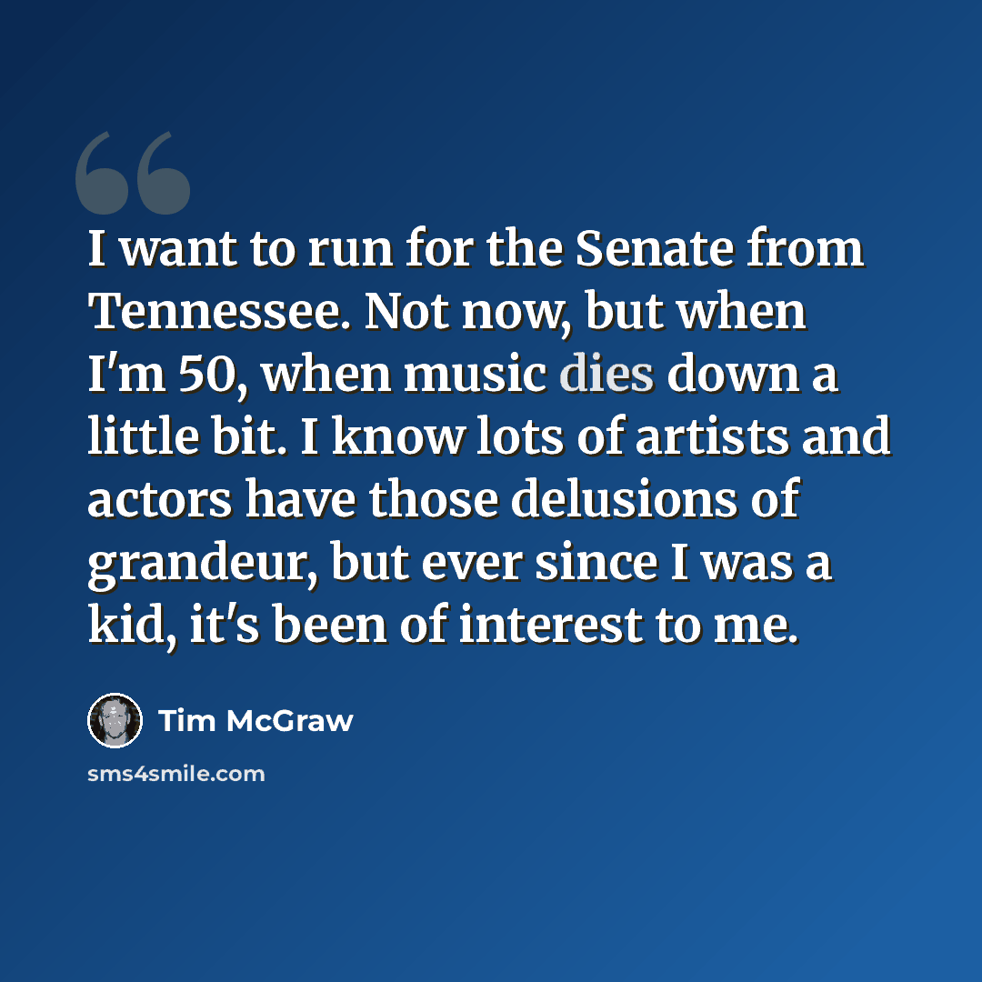 “I want to run for the Senate from Tennessee. Not now, but when I'm 50, when music dies down a little bit. I know lots of artists and actors have those delusions of grandeur, but ever since I was a kid, it's been of interest to me.” quote by Tim McGraw