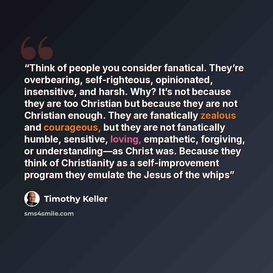 “Think of people you consider fanatical. They’re overbearing, self-righteous, opinionated, insensitive, and harsh. Why? It’s not because they are too Christian but because they are not Christian enough. They are fanatically zealous and courageous, but they are not fanatically humble, sensitive…” quote by Timothy Keller
