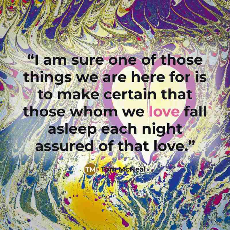 “I am sure one of those things we are here for is to make certain that those whom we love fall asleep each night assured of that love.” quote by Tom McNeal