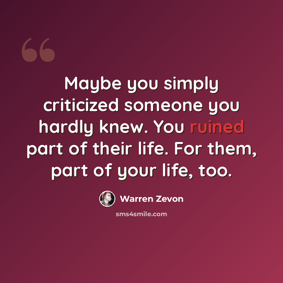 “Maybe you simply criticized someone you hardly knew. You ruined part of their life. For them, part of your life, too.” quote by Warren Zevon