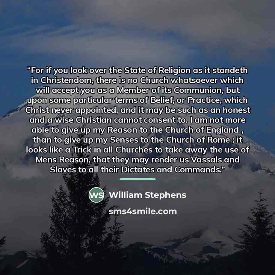 “For if you look over the State of Religion as it standeth in Christendom, there is no Church whatsoever which will accept you as a Member of its Communion, but upon some particular terms of Belief, or Practice, which Christ never appointed, and it may be such as an honest and a wise Christian…” quote by William Stephens