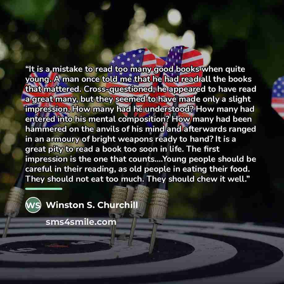 “It is a mistake to read too many good books when quite young. A man once told me that he had read all the books that mattered. Cross-questioned, he appeared to have read a great many, but they seemed to have made only a slight impression. How many had he understood? How many had entered into his…” quote by Winston S. Churchill