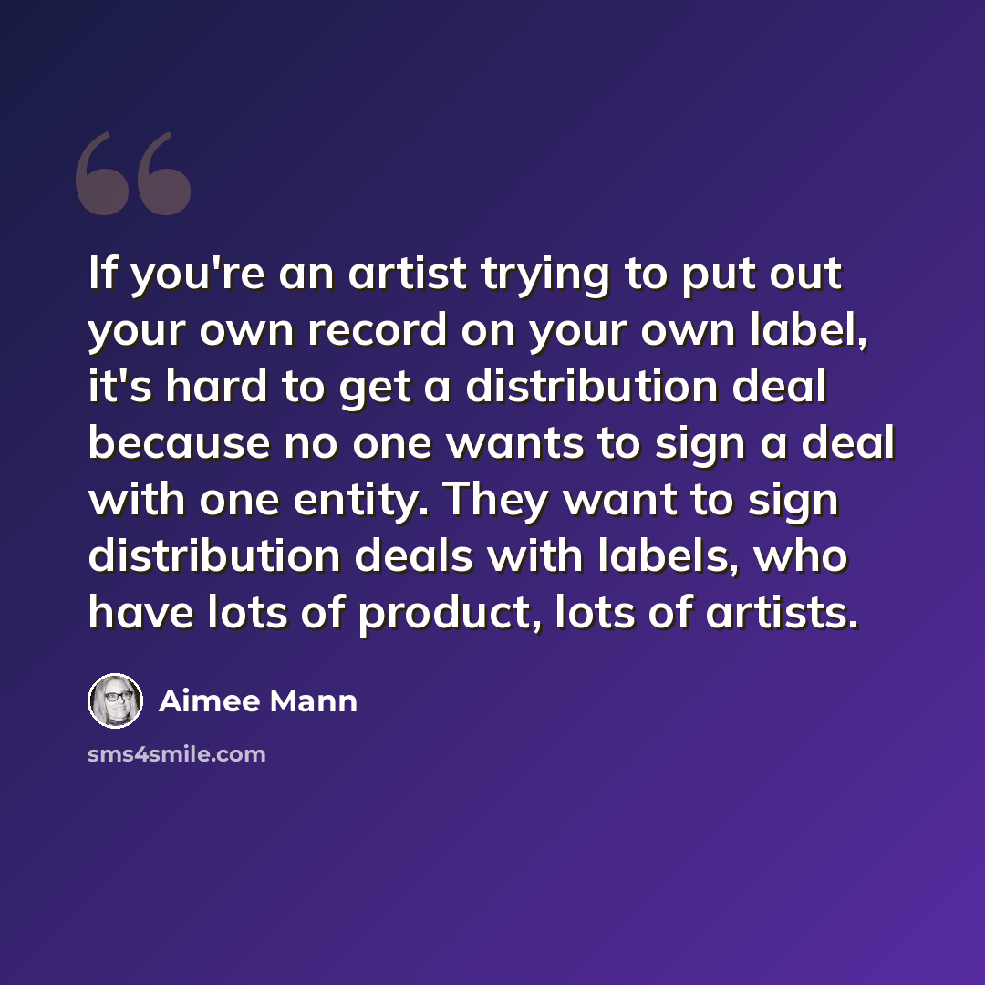 “If you're an artist trying to put out your own record on your own label, it's hard to get a distribution deal because no one wants to sign a deal with one entity. They want to sign distribution deals with labels, who have lots of product, lots of artists.” quote by Aimee Mann