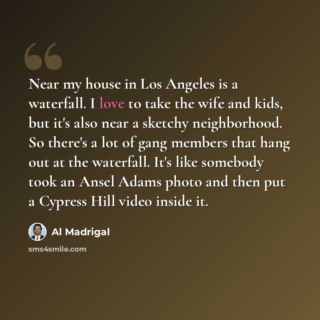 “Near my house in Los Angeles is a waterfall. I love to take the wife and kids, but it's also near a sketchy neighborhood. So there's a lot of gang members that hang out at the waterfall. It's like somebody took an Ansel Adams photo and then put a Cypress Hill video inside it.” quote by Al Madrigal