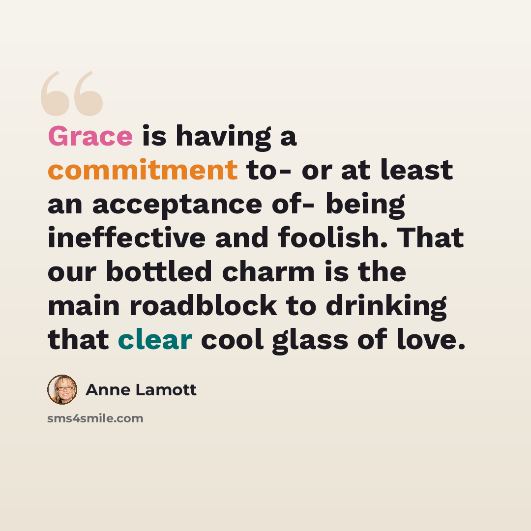 “Grace is having a commitment to- or at least an acceptance of- being ineffective and foolish. That our bottled charm is the main roadblock to drinking that clear cool glass of love.” quote by Anne Lamott