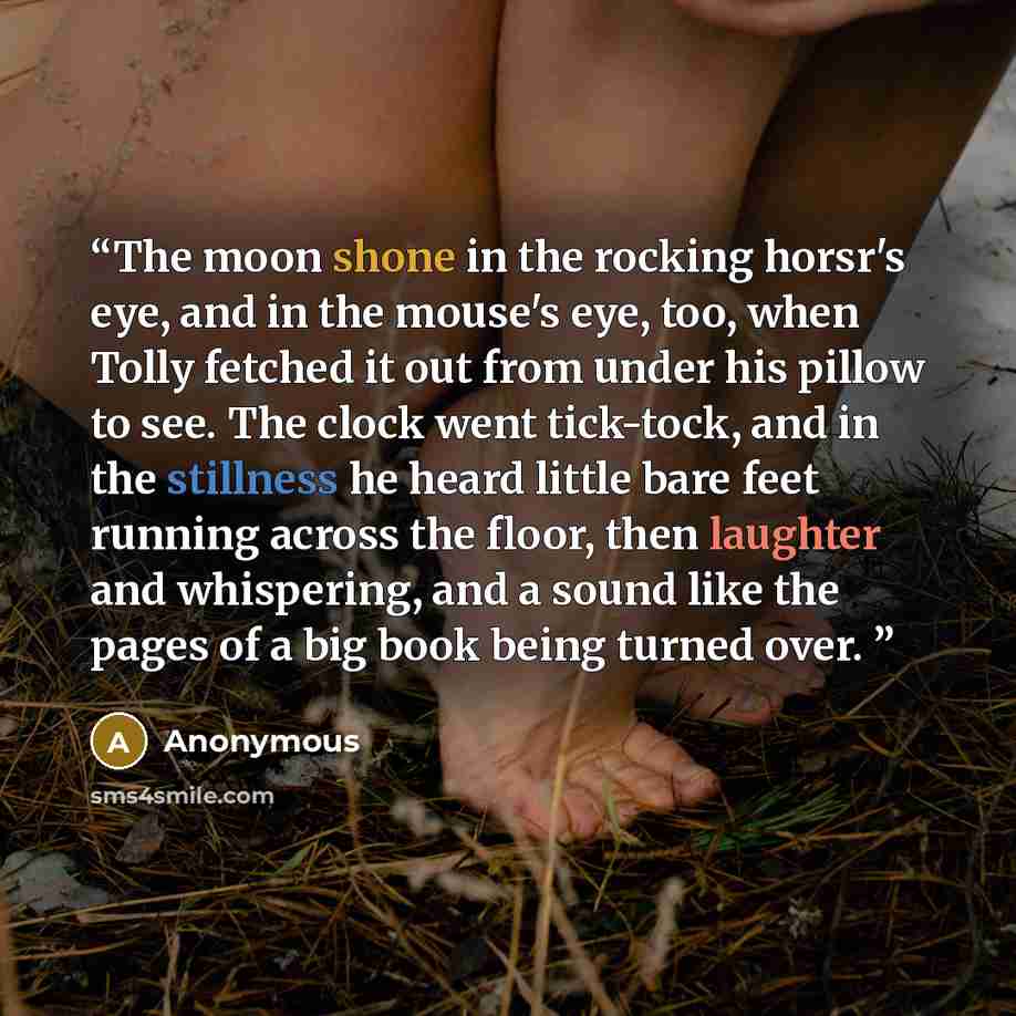 “The moon shone in the rocking horsr's eye, and in the mouse's eye, too, when Tolly fetched it out from under his pillow to see. The clock went tick-tock, and in the stillness he heard little bare feet running across the floor, then laughter and whispering, and a sound like the pages of a big book…” quote by Anonymous