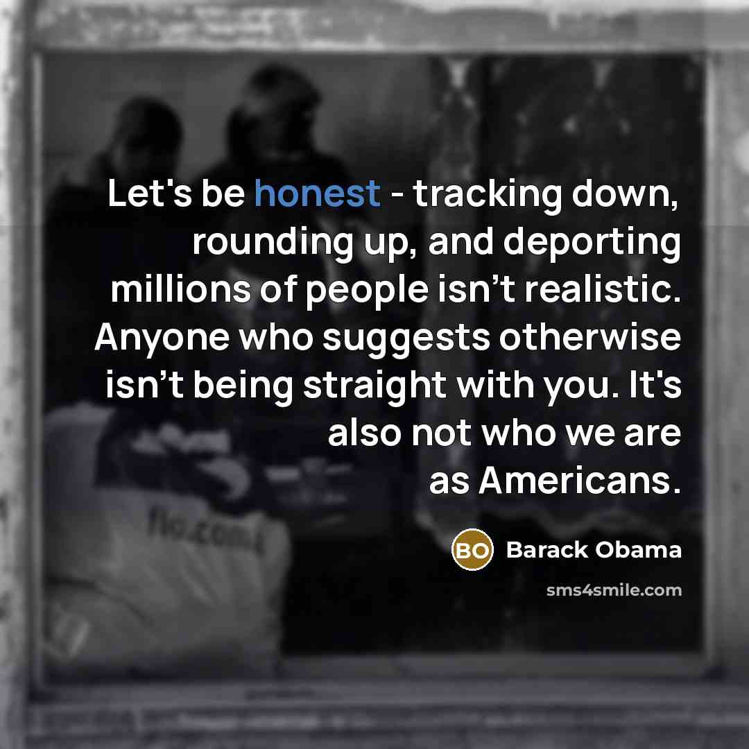 “Let's be honest - tracking down, rounding up, and deporting millions of people isn't realistic. Anyone who suggests otherwise isn't being straight with you. It's also not who we are as Americans.” quote by Barack Obama