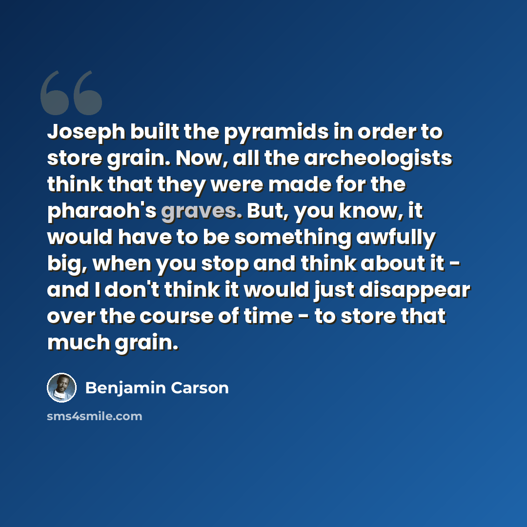 “Joseph built the pyramids in order to store grain. Now, all the archeologists think that they were made for the pharaoh's graves. But, you know, it would have to be something awfully big, when you stop and think about it - and I don't think it would just disappear over the course of time - to…” quote by Benjamin Carson