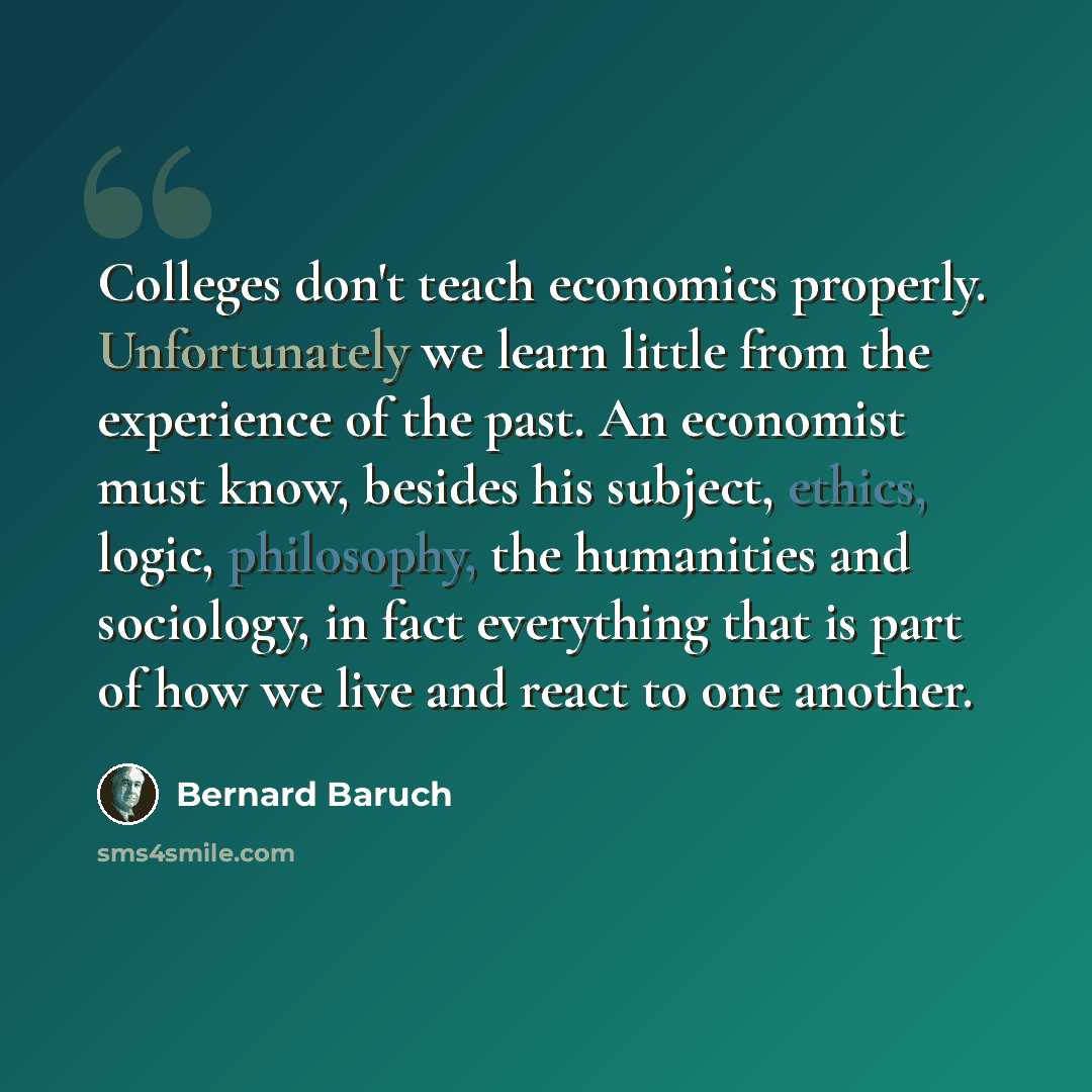 “Colleges don't teach economics properly. Unfortunately we learn little from the experience of the past. An economist must know, besides his subject, ethics, logic, philosophy, the humanities and sociology, in fact everything that is part of how we live and react to one another.” quote by Bernard Baruch