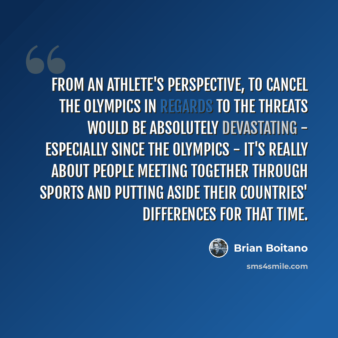 “From an athlete's perspective, to cancel the Olympics in regards to the threats would be absolutely devastating - especially since the Olympics - it's really about people meeting together through sports and putting aside their countries' differences for that time.” quote by Brian Boitano