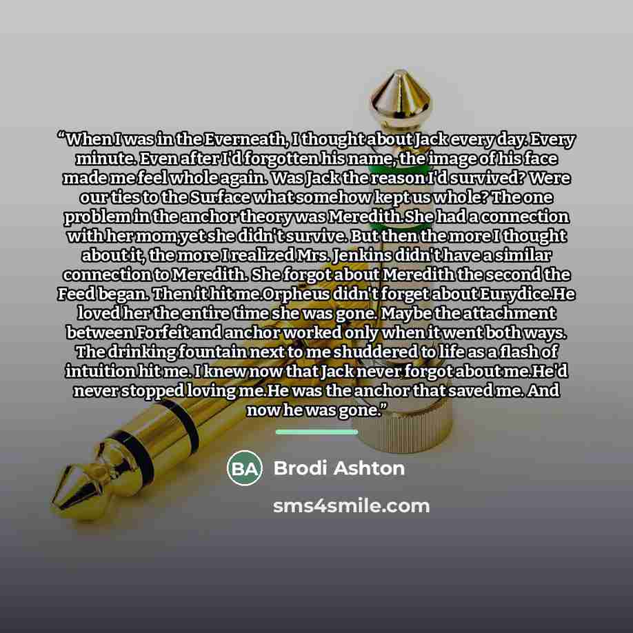 “When I was in the Everneath, I thought about Jack every day. Every minute. Even after I'd forgotten his name, the image of his face made me feel whole again. Was Jack the reason I'd survived? Were our ties to the Surface what somehow kept us whole? The one problem in the anchor theory was…” quote by Brodi Ashton