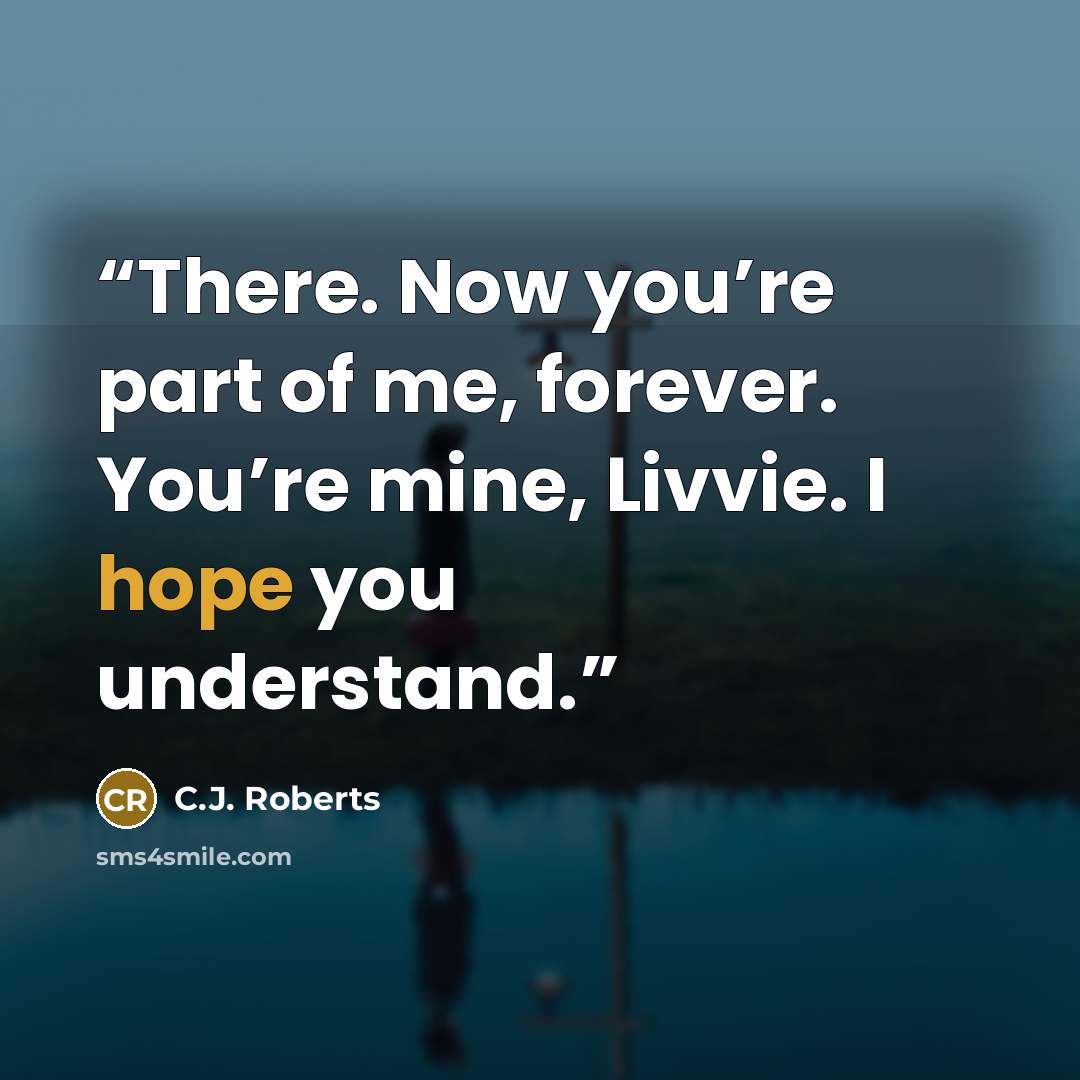 “There. Now you’re part of me, forever. You’re mine, Livvie. I hope you understand.” quote by C.J. Roberts