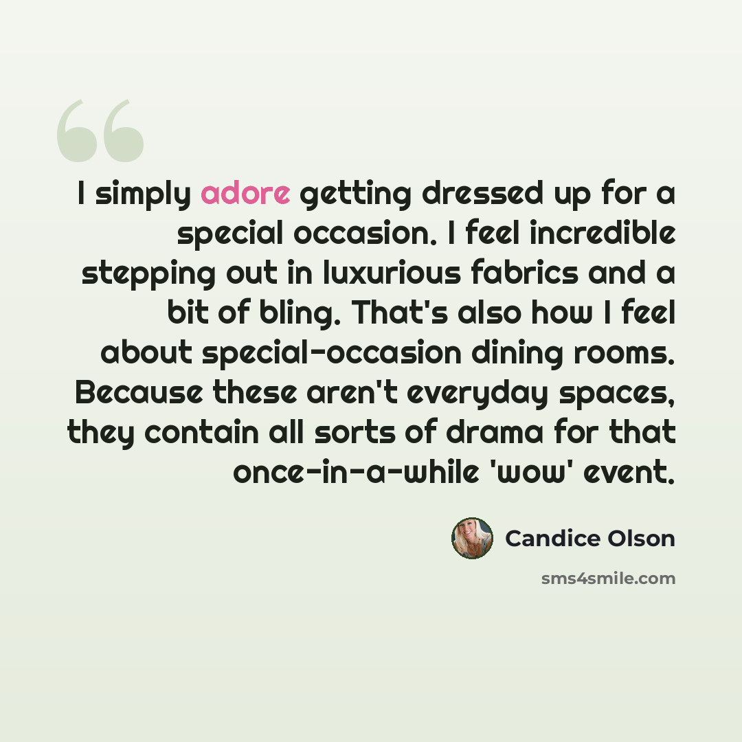 “I simply adore getting dressed up for a special occasion. I feel incredible stepping out in luxurious fabrics and a bit of bling. That's also how I feel about special-occasion dining rooms. Because these aren't everyday spaces, they contain all sorts of drama for that once-in-a-while 'wow' event.” quote by Candice Olson