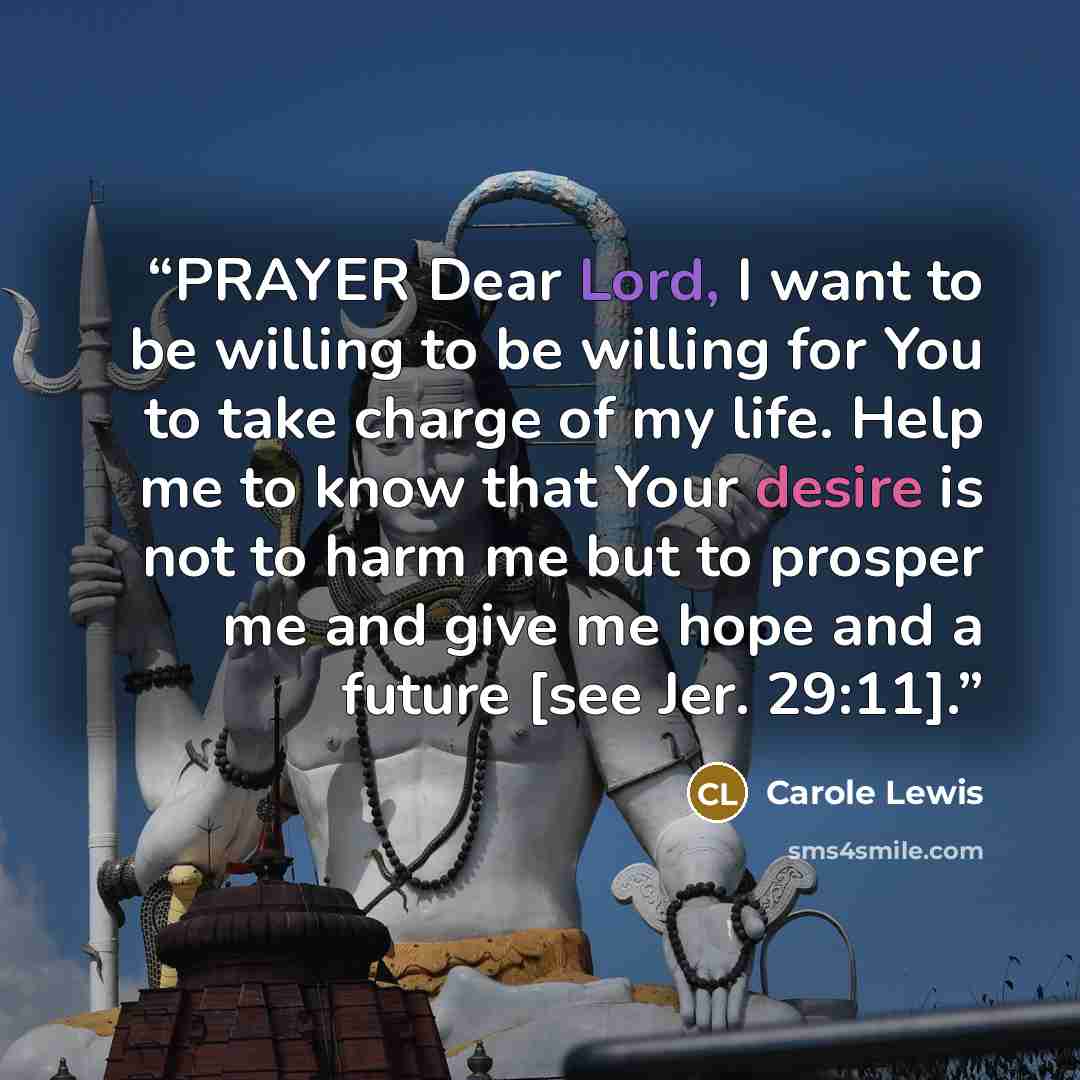 “PRAYER Dear Lord, I want to be willing to be willing for You to take charge of my life. Help me to know that Your desire is not to harm me but to prosper me and give me hope and a future [see Jer. 29:11].” quote by Carole Lewis