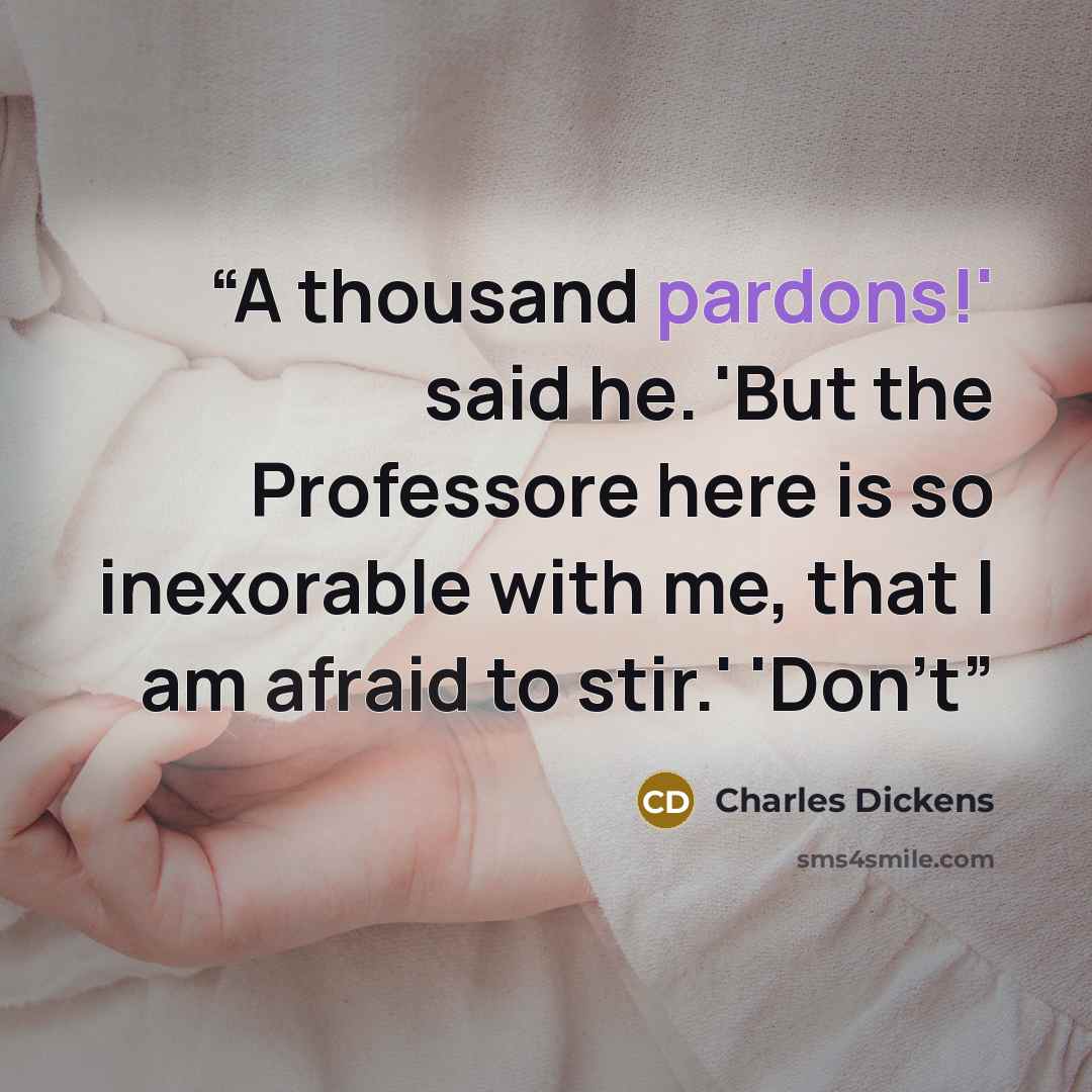 “A thousand pardons!' said he. 'But the Professore here is so inexorable with me, that I am afraid to stir.' 'Don't” quote by Charles Dickens