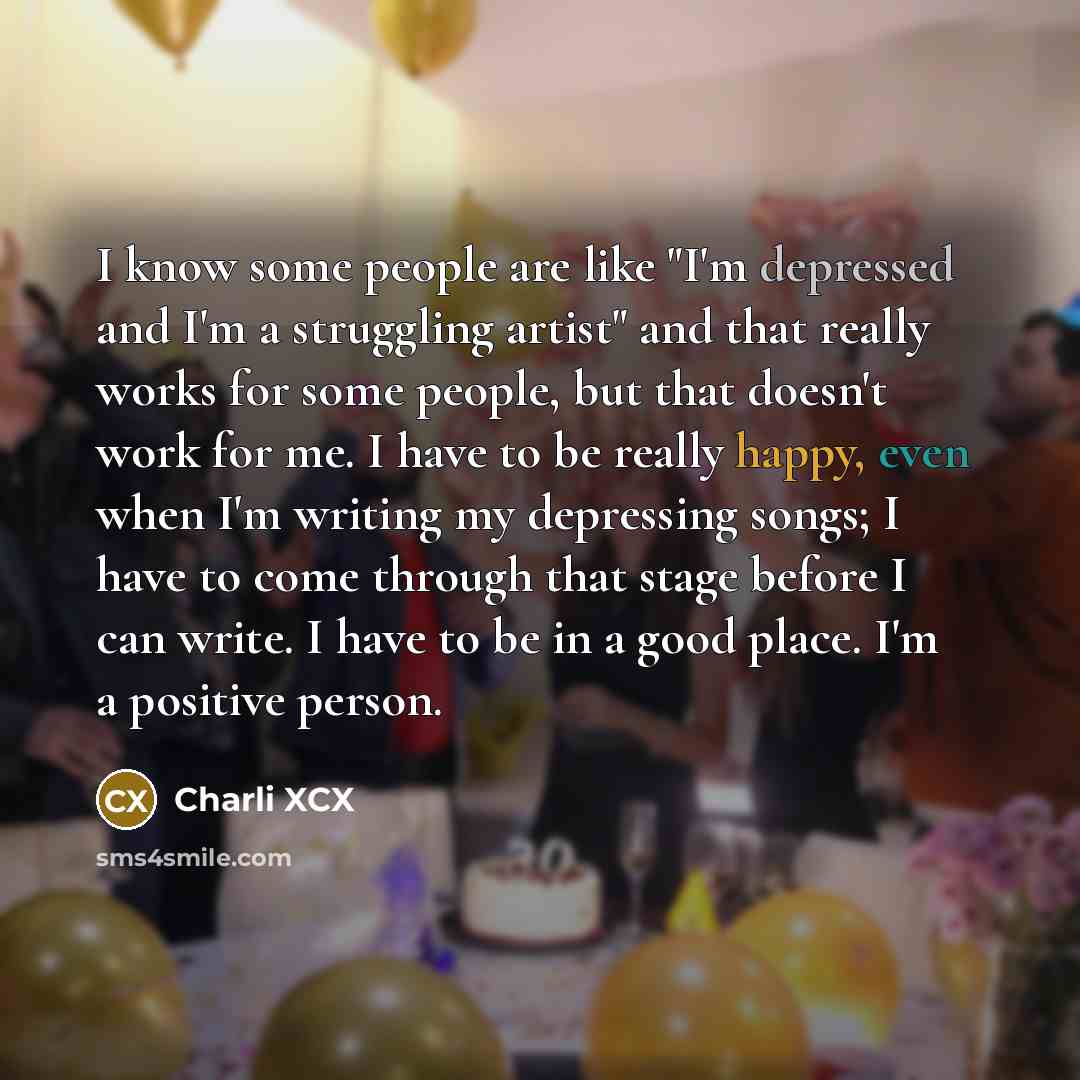 “I know some people are like "I'm depressed and I'm a struggling artist" and that really works for some people, but that doesn't work for me. I have to be really happy, even when I'm writing my depressing songs; I have to come through that stage before I can write. I have to be in a good place. I'm…” quote by Charli XCX