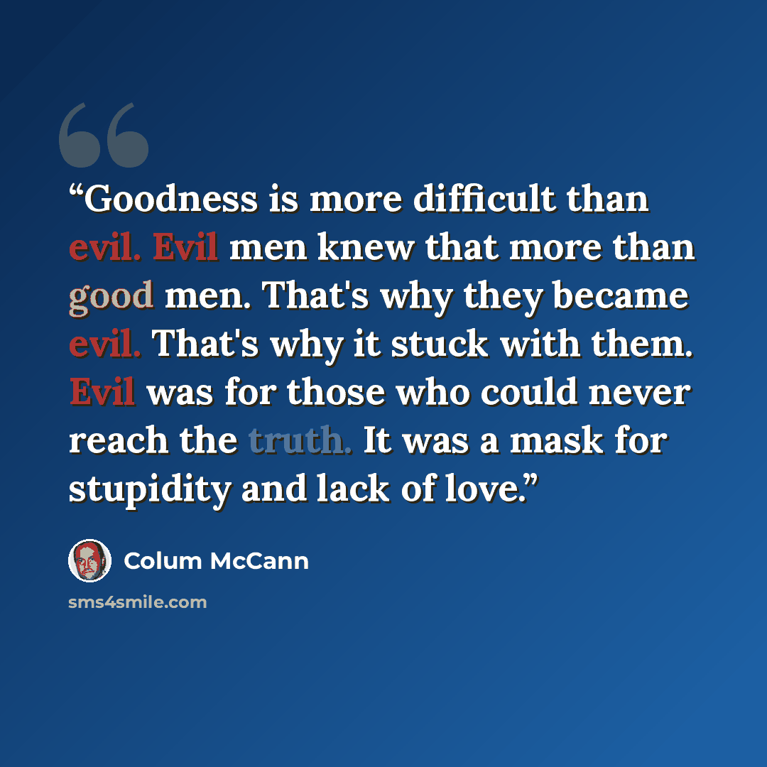 “Goodness is more difficult than evil. Evil men knew that more than good men. That's why they became evil. That's why it stuck with them. Evil was for those who could never reach the truth. It was a mask for stupidity and lack of love.” quote by Colum McCann