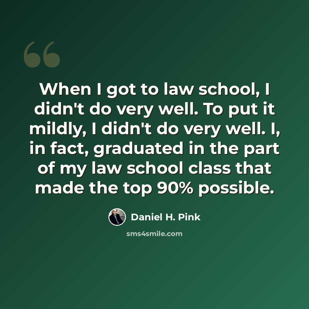 “When I got to law school, I didn't do very well. To put it mildly, I didn't do very well. I, in fact, graduated in the part of my law school class that made the top 90% possible.” quote by Daniel H. Pink