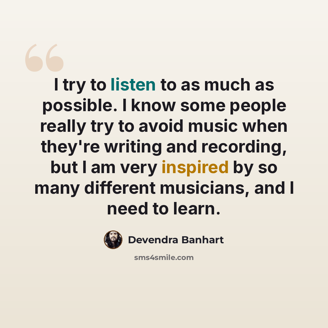 “I try to listen to as much as possible. I know some people really try to avoid music when they're writing and recording, but I am very inspired by so many different musicians, and I need to learn.” quote by Devendra Banhart