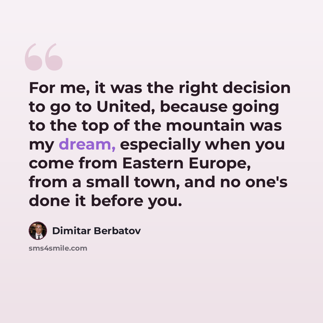 “For me, it was the right decision to go to United, because going to the top of the mountain was my dream, especially when you come from Eastern Europe, from a small town, and no one's done it before you.” quote by Dimitar Berbatov