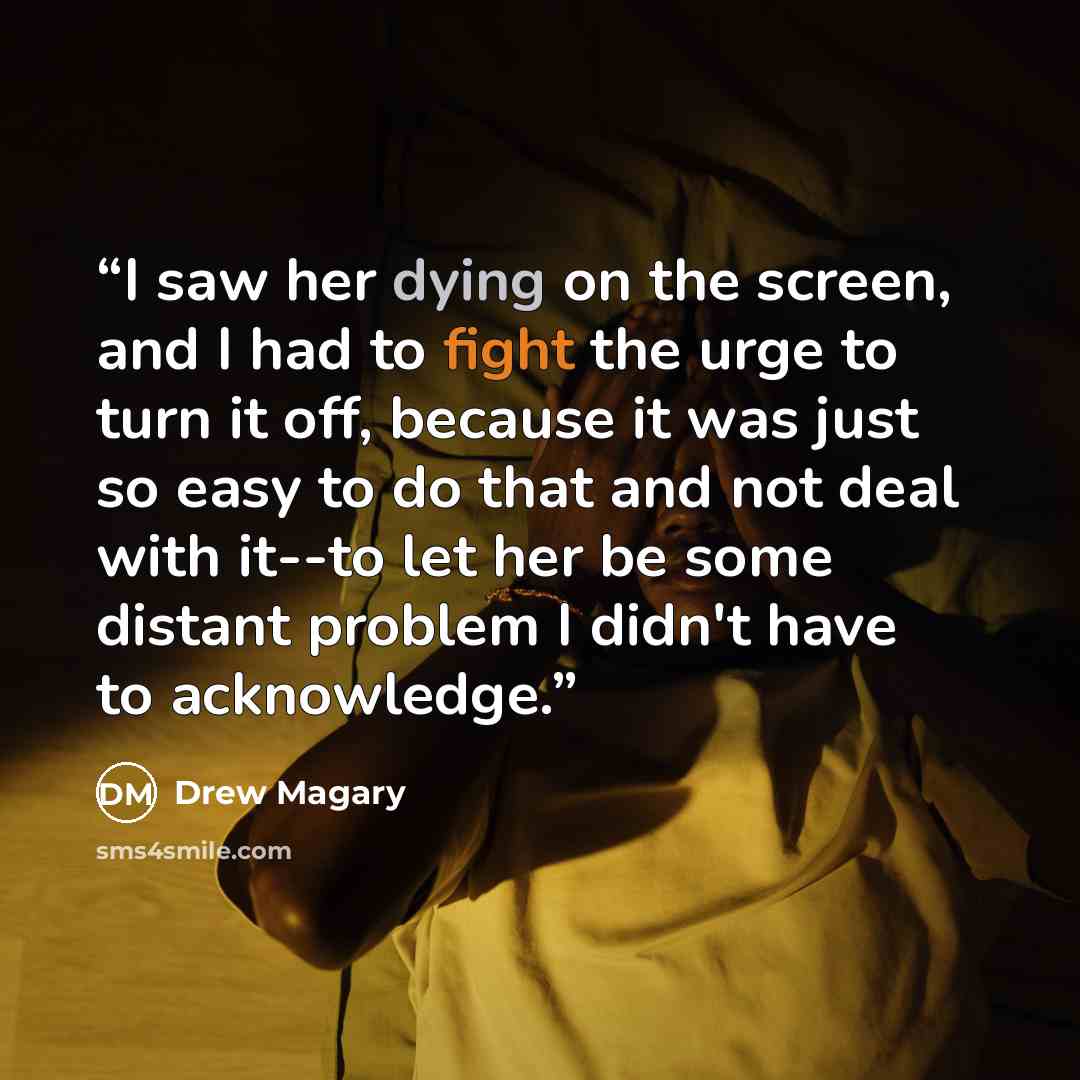 “I saw her dying on the screen, and I had to fight the urge to turn it off, because it was just so easy to do that and not deal with it--to let her be some distant problem I didn't have to acknowledge.” quote by Drew Magary