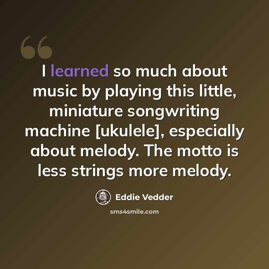 “I learned so much about music by playing this little, miniature songwriting machine [ukulele], especially about melody. The motto is less strings more melody.” quote by Eddie Vedder