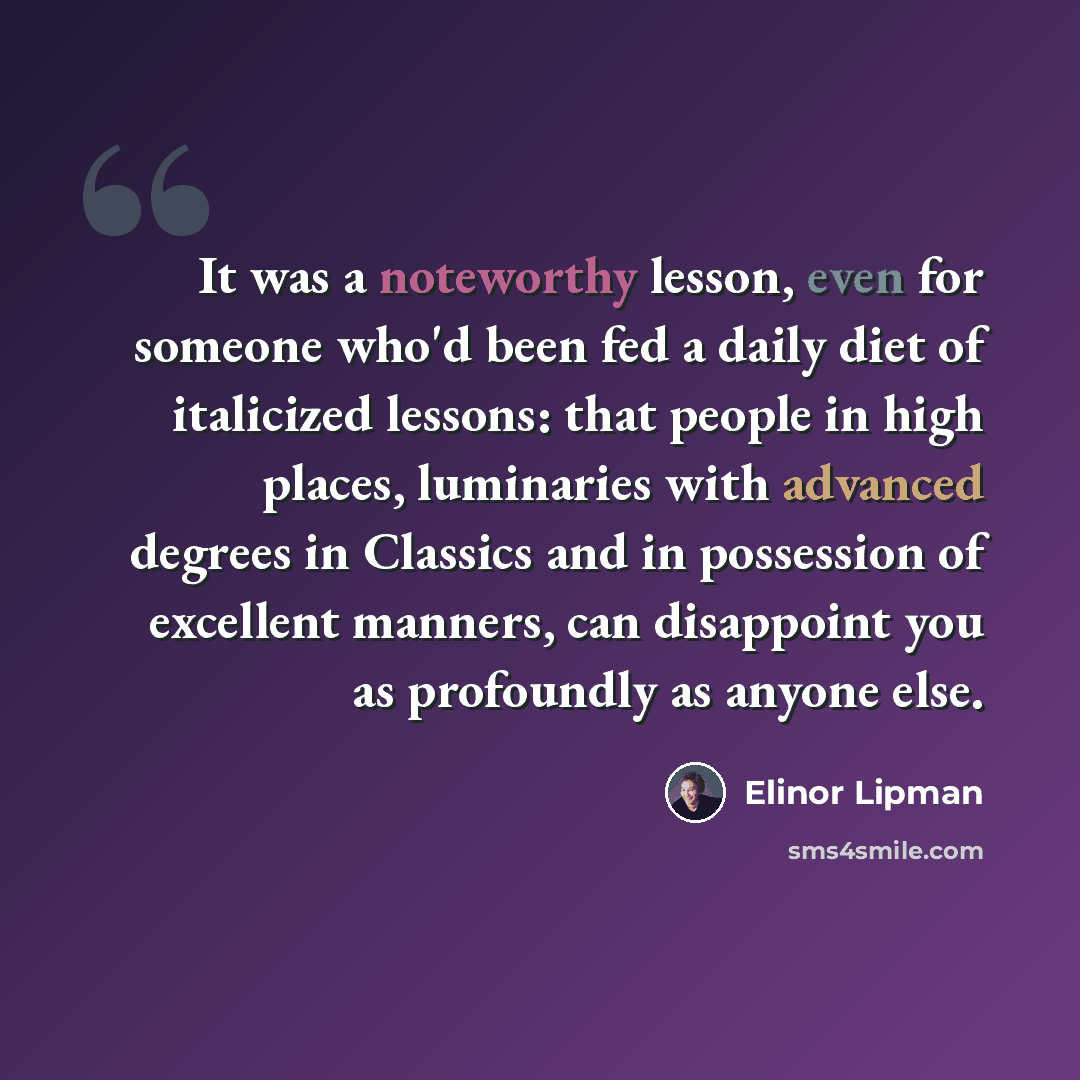 “It was a noteworthy lesson, even for someone who'd been fed a daily diet of italicized lessons: that people in high places, luminaries with advanced degrees in Classics and in possession of excellent manners, can disappoint you as profoundly as anyone else.” quote by Elinor Lipman