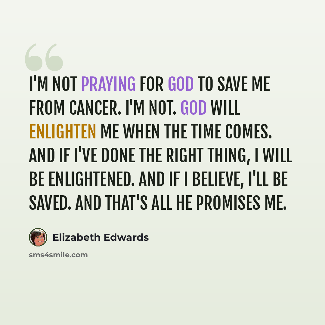 “I'm not praying for God to save me from cancer. I'm not. God will enlighten me when the time comes. And if I've done the right thing, I will be enlightened. And if I believe, I'll be saved. And that's all he promises me.” quote by Elizabeth Edwards