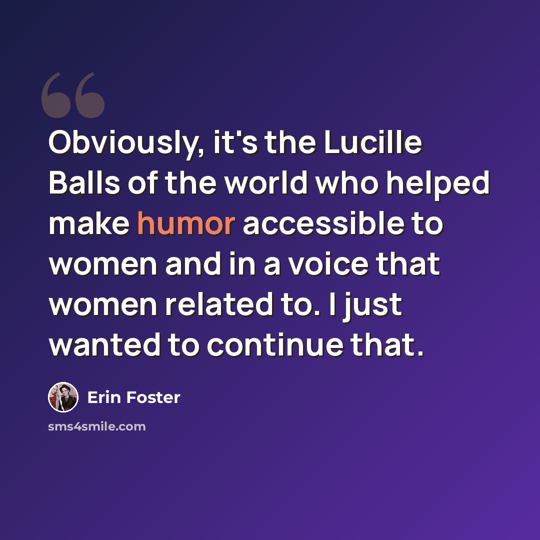 “Obviously, it's the Lucille Balls of the world who helped make humor accessible to women and in a voice that women related to. I just wanted to continue that.” quote by Erin Foster