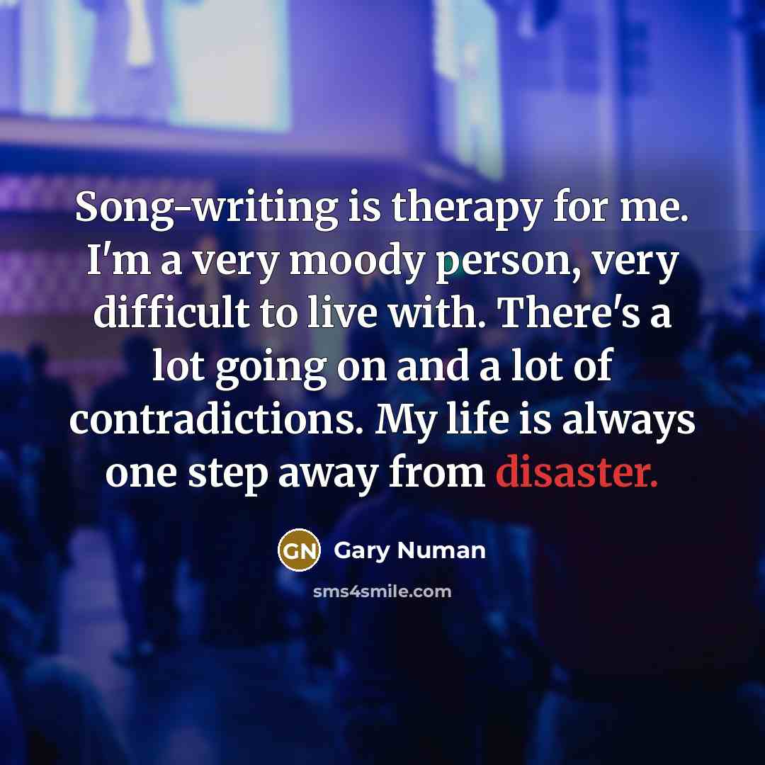 “Song-writing is therapy for me. I'm a very moody person, very difficult to live with. There's a lot going on and a lot of contradictions. My life is always one step away from disaster.” quote by Gary Numan