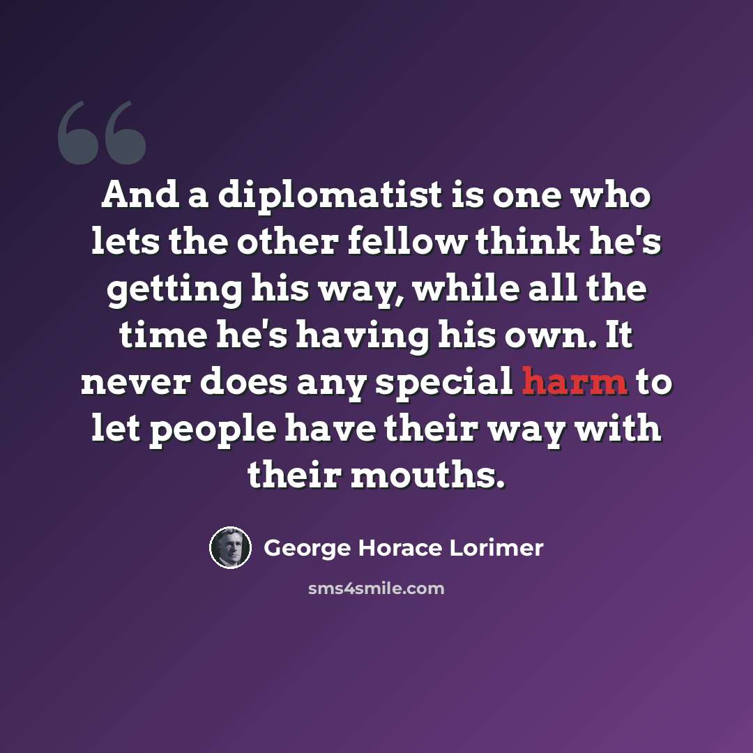 “And a diplomatist is one who lets the other fellow think he's getting his way, while all the time he's having his own. It never does any special harm to let people have their way with their mouths.” quote by George Horace Lorimer