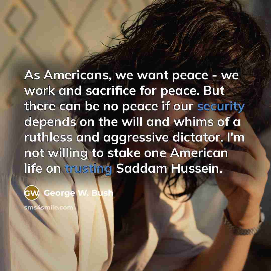“As Americans, we want peace - we work and sacrifice for peace. But there can be no peace if our security depends on the will and whims of a ruthless and aggressive dictator. I'm not willing to stake one American life on trusting Saddam Hussein.” quote by George W. Bush