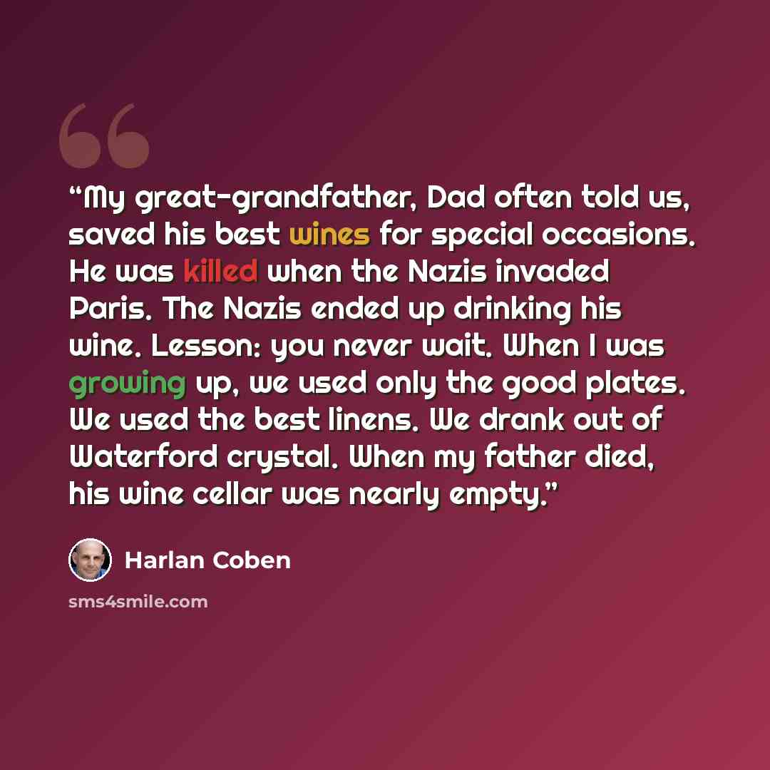 “My great-grandfather, Dad often told us, saved his best wines for special occasions. He was killed when the Nazis invaded Paris. The Nazis ended up drinking his wine. Lesson: you never wait. When I was growing up, we used only the good plates. We used the best linens. We drank out of Waterford…” quote by Harlan Coben