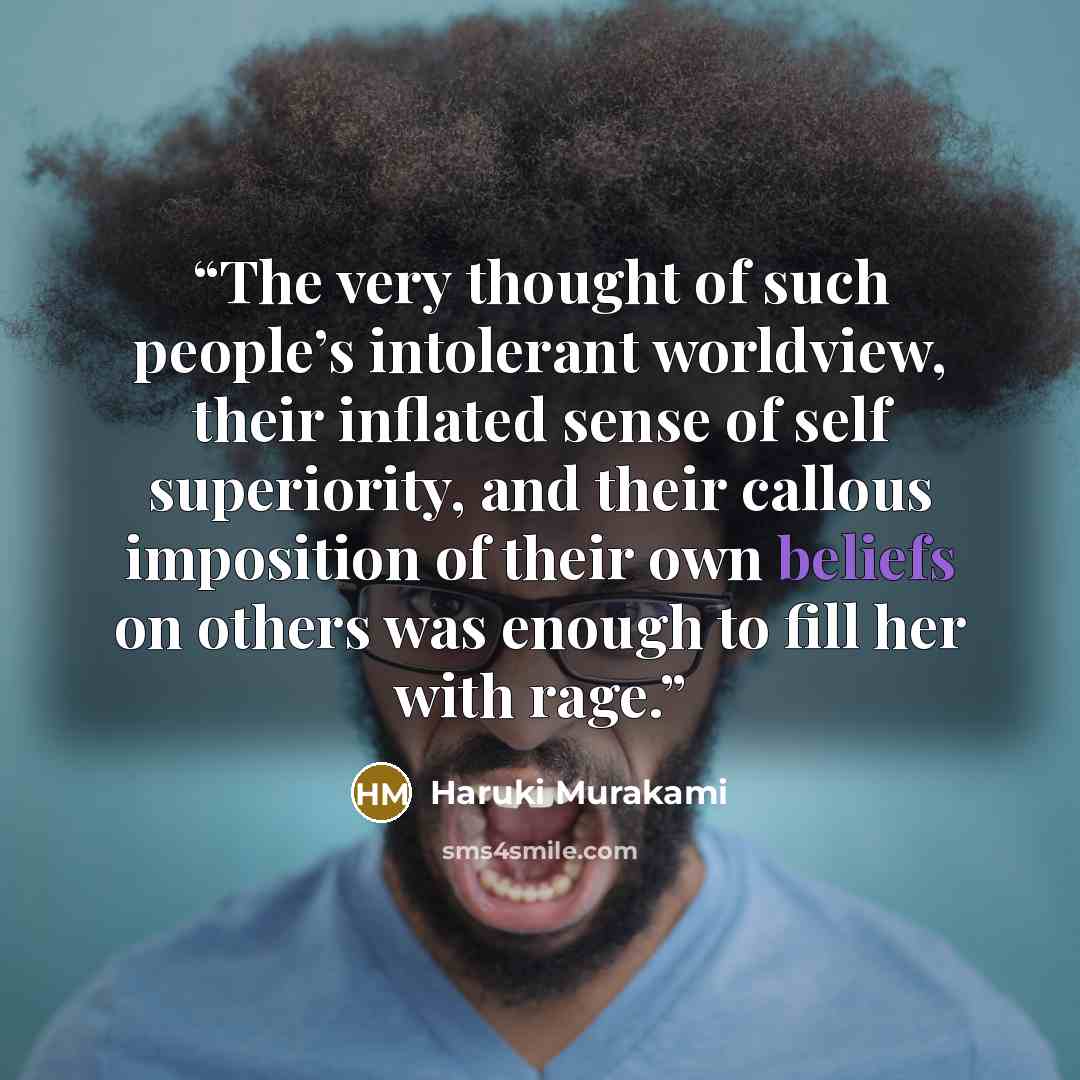 “The very thought of such people’s intolerant worldview, their inflated sense of self superiority, and their callous imposition of their own beliefs on others was enough to fill her with rage.” quote by Haruki Murakami