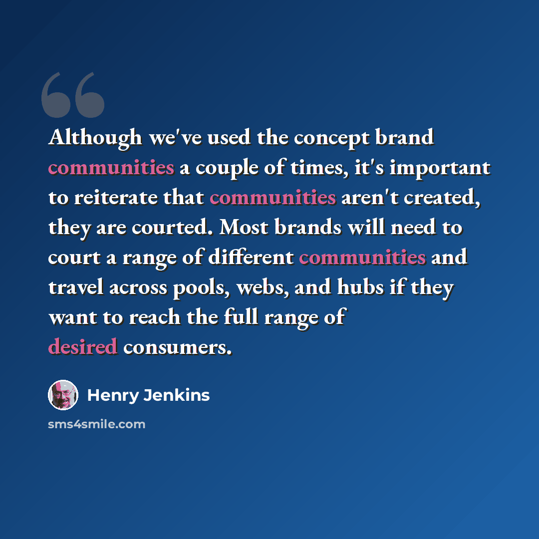 “Although we've used the concept brand communities a couple of times, it's important to reiterate that communities aren't created, they are courted. Most brands will need to court a range of different communities and travel across pools, webs, and hubs if they want to reach the full range of…” quote by Henry Jenkins