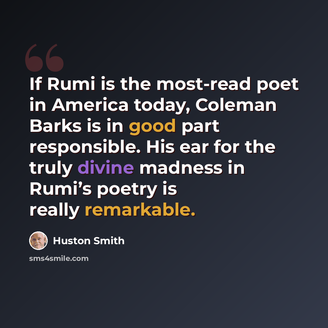 “If Rumi is the most-read poet in America today, Coleman Barks is in good part responsible. His ear for the truly divine madness in Rumi’s poetry is really remarkable.” quote by Huston Smith