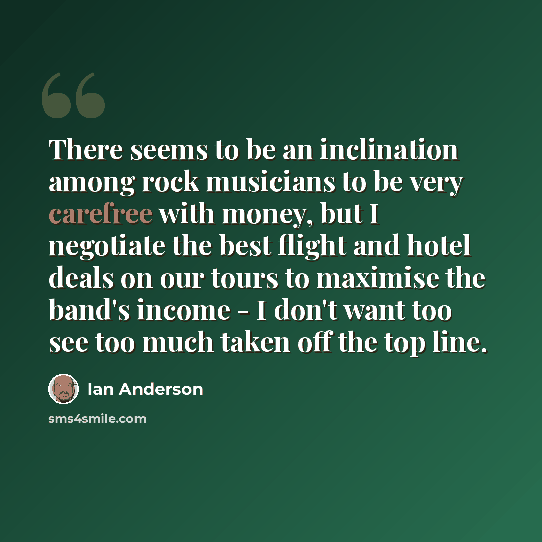 “There seems to be an inclination among rock musicians to be very carefree with money, but I negotiate the best flight and hotel deals on our tours to maximise the band's income - I don't want too see too much taken off the top line.” quote by Ian Anderson