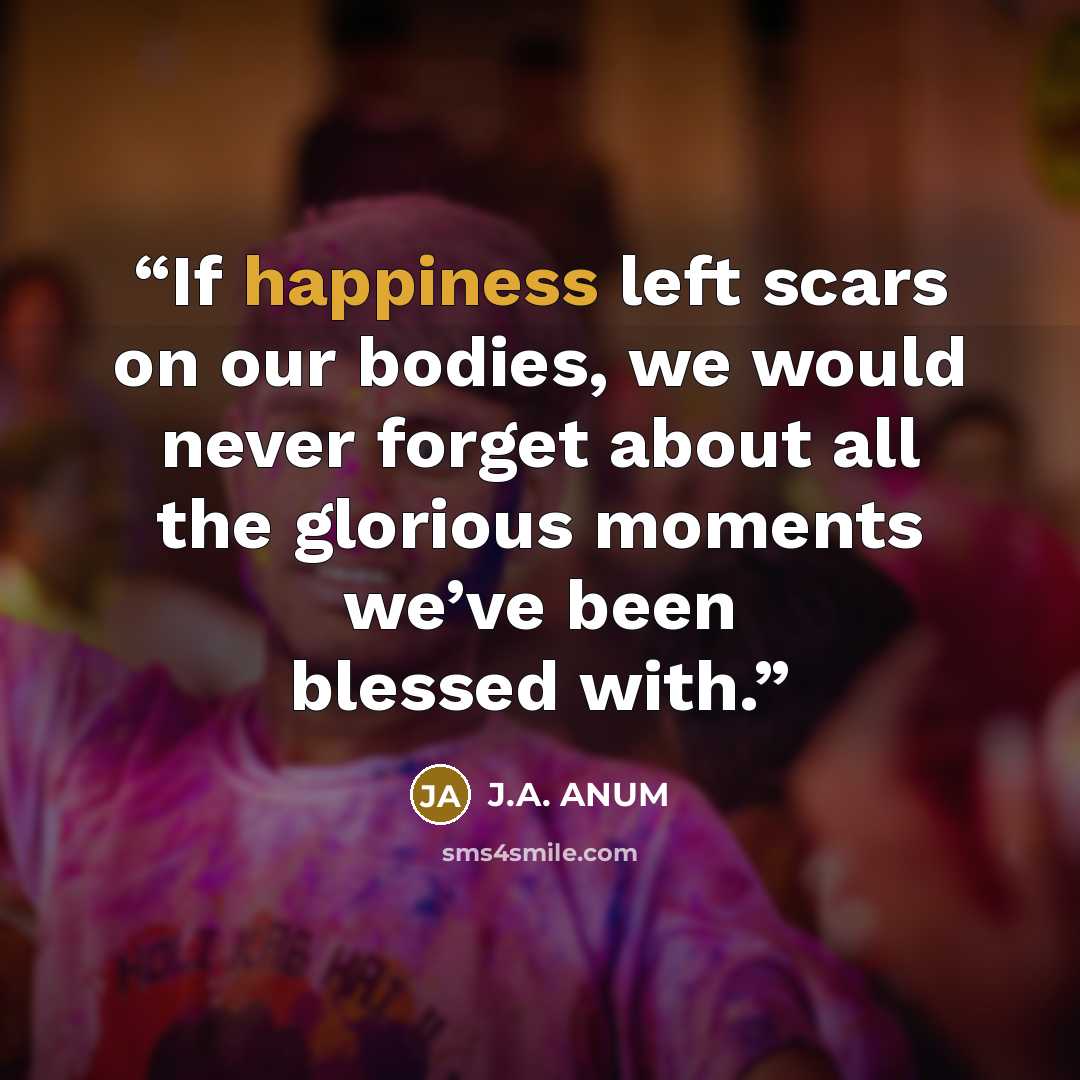 “If happiness left scars on our bodies, we would never forget about all the glorious moments we’ve been blessed with.” quote by J.A. ANUM