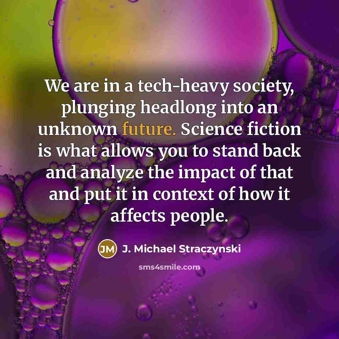 “We are in a tech-heavy society, plunging headlong into an unknown future. Science fiction is what allows you to stand back and analyze the impact of that and put it in context of how it affects people.” quote by J. Michael Straczynski