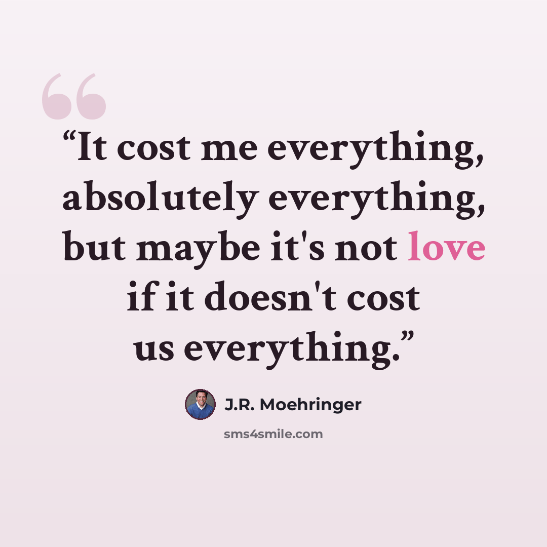 “It cost me everything, absolutely everything, but maybe it's not love if it doesn't cost us everything.” quote by J.R. Moehringer