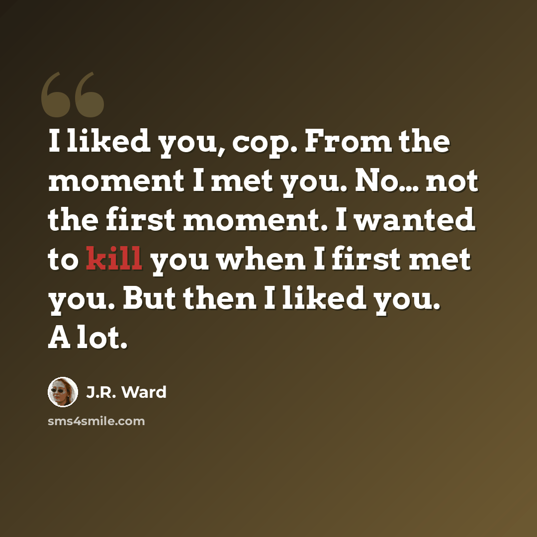 “I liked you, cop. From the moment I met you. No… not the first moment. I wanted to kill you when I first met you. But then I liked you. A lot.” quote by J.R. Ward