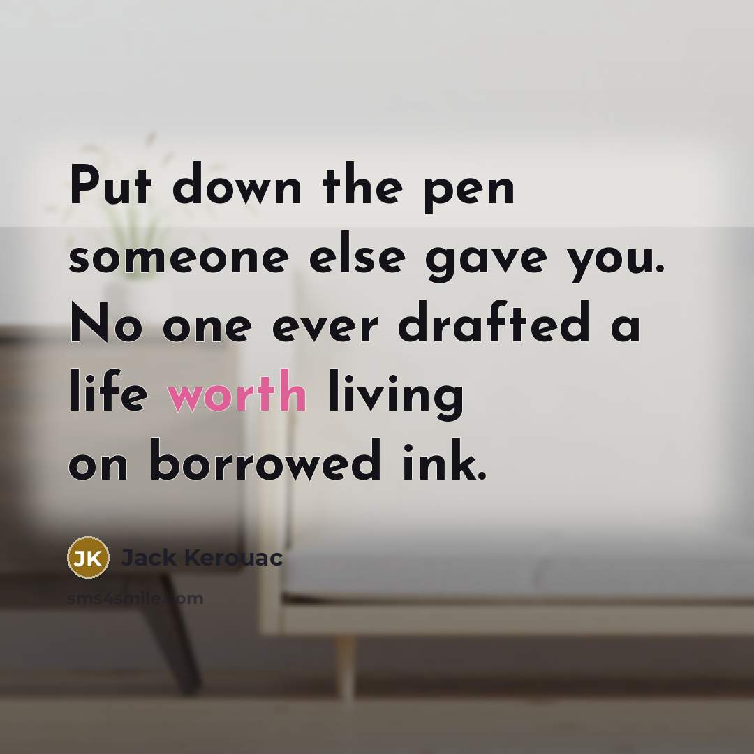 “Put down the pen someone else gave you. No one ever drafted a life worth living on borrowed ink.” quote by Jack Kerouac